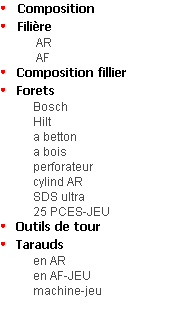 Composition
Filière
 AR
 AF  
Composition fillier
Forets
Bosch
Hilt
a betton
a bois
perforateur
cylind AR
SDS ultra
25 PCES-JEU
Outils de tour
Tarauds 
en AR
en AF-JEU
           machine-jeu